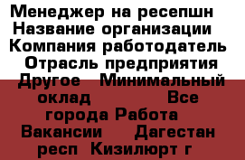 Менеджер на ресепшн › Название организации ­ Компания-работодатель › Отрасль предприятия ­ Другое › Минимальный оклад ­ 18 000 - Все города Работа » Вакансии   . Дагестан респ.,Кизилюрт г.